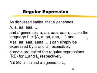 8
Regular Expression
As discussed earlier that a*
generates
Λ, a, aa, aaa, …
and a+
generates a, aa, aaa, aaaa, …, so the
language L1
= {Λ, a, aa, aaa, …} and L2
= {a, aa, aaa, aaaa, …} can simply be
expressed by a*
and a+
, respectively.
a*
and a+
are called the regular expressions
(RE) for L1
and L2
respectively.
Note: a+
, aa*
and a*
a generate L2
.
 