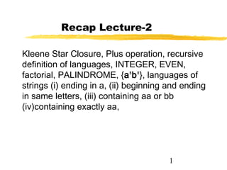 1
Recap Lecture-2
Kleene Star Closure, Plus operation, recursive
definition of languages, INTEGER, EVEN,
factorial, PALINDROME, {an
bn
}, languages of
strings (i) ending in a, (ii) beginning and ending
in same letters, (iii) containing aa or bb
(iv)containing exactly aa,
 