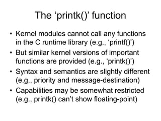 The ‘printk()’ function
• Kernel modules cannot call any functions
in the C runtime library (e.g., ‘printf()’)
• But similar kernel versions of important
functions are provided (e.g., ‘printk()’)
• Syntax and semantics are slightly different
(e.g., priority and message-destination)
• Capabilities may be somewhat restricted
(e.g., printk() can’t show floating-point)
 