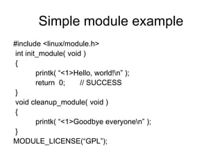 Simple module example
#include <linux/module.h>
int init_module( void )
{
printk( “<1>Hello, world!n” );
return 0; // SUCCESS
}
void cleanup_module( void )
{
printk( “<1>Goodbye everyonen” );
}
MODULE_LICENSE(“GPL”);
 