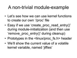 A non-trivial module-example
• Let’s see how we can use kernel functions
to create our own ‘/proc’ file
• Easy if we use ‘create_proc_read_entry()’
during module-initialization (and then use
‘remove_proc_entry()’ during cleanup)
• Prototypes in the <linux/proc_fs.h> header
• We’ll show the current value of a volatile
kernel variable, named ‘jiffies’
 