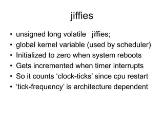 jiffies
• unsigned long volatile jiffies;
• global kernel variable (used by scheduler)
• Initialized to zero when system reboots
• Gets incremented when timer interrupts
• So it counts ‘clock-ticks’ since cpu restart
• ‘tick-frequency’ is architecture dependent
 