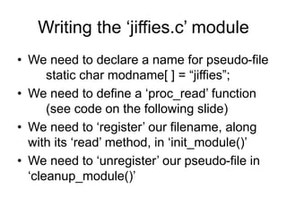 Writing the ‘jiffies.c’ module
• We need to declare a name for pseudo-file
static char modname[ ] = “jiffies”;
• We need to define a ‘proc_read’ function
(see code on the following slide)
• We need to ‘register’ our filename, along
with its ‘read’ method, in ‘init_module()’
• We need to ‘unregister’ our pseudo-file in
‘cleanup_module()’
 