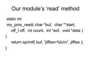 Our module’s ‘read’ method
static int
my_proc_read( char *buf, char **start,
off_t off, int count, int *eof, void *data )
{
return sprintf( buf, “jiffies=%lun”, jiffies );
}
 