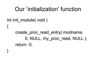 Our ‘initialization’ function
int init_module( void )
{
create_proc_read_entry( modname,
0, NULL, my_proc_read, NULL );
return 0;
}
 