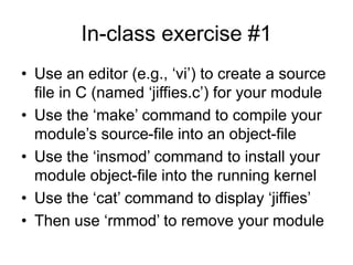 In-class exercise #1
• Use an editor (e.g., ‘vi’) to create a source
file in C (named ‘jiffies.c’) for your module
• Use the ‘make’ command to compile your
module’s source-file into an object-file
• Use the ‘insmod’ command to install your
module object-file into the running kernel
• Use the ‘cat’ command to display ‘jiffies’
• Then use ‘rmmod’ to remove your module
 