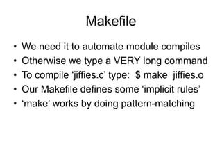 Makefile
• We need it to automate module compiles
• Otherwise we type a VERY long command
• To compile ‘jiffies.c’ type: $ make jiffies.o
• Our Makefile defines some ‘implicit rules’
• ‘make’ works by doing pattern-matching
 