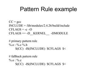Pattern Rule example
CC = gcc
INCLUDE = /lib/modules/2.4.26/build/include
CFLAGS = -c –O
CFLAGS += -D__KERNEL__ -DMODULE
# primary pattern rule
%.o : %.c %.h
$(CC) -I$(INCLUDE) $CFLAGS $<
# fallback pattern rule
%.o : %.c
$(CC) -I$(INCLUDE) $CFLAGS $<
 