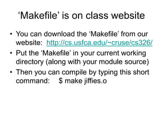 ‘Makefile’ is on class website
• You can download the ‘Makefile’ from our
website: http://cs.usfca.edu/~cruse/cs326/
• Put the ‘Makefile’ in your current working
directory (along with your module source)
• Then you can compile by typing this short
command: $ make jiffies.o
 