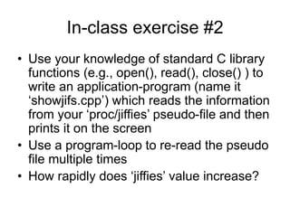 In-class exercise #2
• Use your knowledge of standard C library
functions (e.g., open(), read(), close() ) to
write an application-program (name it
‘showjifs.cpp’) which reads the information
from your ‘proc/jiffies’ pseudo-file and then
prints it on the screen
• Use a program-loop to re-read the pseudo
file multiple times
• How rapidly does ‘jiffies’ value increase?
 