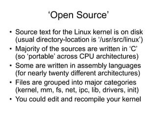 ‘Open Source’
• Source text for the Linux kernel is on disk
(usual directory-location is ‘/usr/src/linux’)
• Majority of the sources are written in ‘C’
(so ‘portable’ across CPU architectures)
• Some are written in assembly languages
(for nearly twenty different architectures)
• Files are grouped into major categories
(kernel, mm, fs, net, ipc, lib, drivers, init)
• You could edit and recompile your kernel
 
