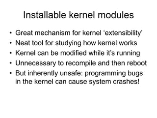 Installable kernel modules
• Great mechanism for kernel ‘extensibility’
• Neat tool for studying how kernel works
• Kernel can be modified while it’s running
• Unnecessary to recompile and then reboot
• But inherently unsafe: programming bugs
in the kernel can cause system crashes!
 