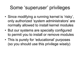 Some ‘superuser’ privileges
• Since modifying a running kernel is ‘risky’,
only authorized ‘system administrators’ are
normally allowed to install kernel modules
• But our systems are specially configured
to permit you to install or remove modules
• This is purely for ‘educational’ purposes
(so you should use this privilege wisely)
 