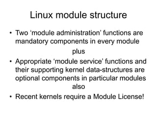 Linux module structure
• Two ‘module administration’ functions are
mandatory components in every module
plus
• Appropriate ‘module service’ functions and
their supporting kernel data-structures are
optional components in particular modules
also
• Recent kernels require a Module License!
 