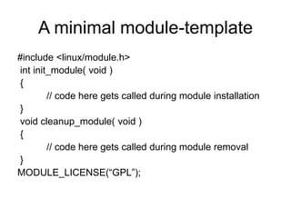 A minimal module-template
#include <linux/module.h>
int init_module( void )
{
// code here gets called during module installation
}
void cleanup_module( void )
{
// code here gets called during module removal
}
MODULE_LICENSE(“GPL”);
 