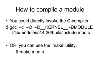 How to compile a module
• You could directly invoke the C-compiler:
$ gcc –c –O –D__KERNEL__ -DMODULE
–I/lib/modules/2.4.26/build/include mod.c
• OR: you can use the ‘make’ utility:
$ make mod.o
 