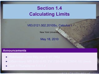 Section 1.4
                 Calculating Limits

                V63.0121.002.2010Su, Calculus I

                        New York University


                         May 18, 2010


Announcements

   WebAssign Class Key: nyu 0127 7953
   Office Hours: MR 5:00–5:45, TW 7:50–8:30, CIWW 102 (here)
   Quiz 1 Thursday on 1.1–1.4

                                              .   .   .   .   .   .
 