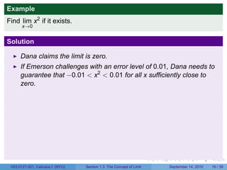 Example
Find lim x2 if it exists.
       x→0


Solution

      Dana claims the limit is zero.
      If Emerson challenges with an error level of 0.01, Dana needs to
      guarantee that −0.01 < x2 < 0.01 for all x sufficiently close to
      zero.
      If −0.1 < x < 0.1, then 0 ≤ x2 < 0.01, so Dana wins the round.




                                                                     .   .     .      .      .    .

 V63.0121.041, Calculus I (NYU)   Section 1.3 The Concept of Limit           September 13, 2010   17 / 36
 