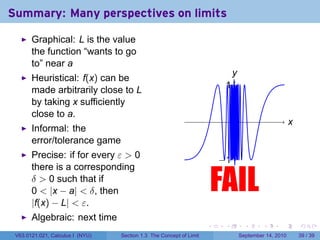Summary: Many perspectives on limits

       Graphical: L is the value
       the function “wants to go
       to” near a
                                                                                y
                                                                                .
       Heuristical: f(x) can be
       made arbitrarily close to L                                            . .
                                                                              1
       by taking x sufficiently
       close to a.
                                                                                  .                        x
                                                                                                           .
       Informal: the
       error/tolerance game
       Precise: if for every ε > 0
                                                                             . 1.
                                                                             −
       there is a corresponding
       δ > 0 such that if
       0 < |x − a| < δ, then
       |f(x) − L| < ε.
                                                                         FAIL
                                                                         .


       Algebraic: next time
                                                                     .        .         .      .      .        .

 V63.0121.021, Calculus I (NYU)   Section 1.3 The Concept of Limit                    September 14, 2010       39 / 39
 
