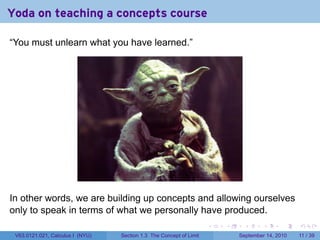 Yoda on teaching a concepts course

“You must unlearn what you have learned.”




In other words, we are building up concepts and allowing ourselves
only to speak in terms of what we personally have produced.
                                                                     .   .    .      .      .     .

 V63.0121.021, Calculus I (NYU)   Section 1.3 The Concept of Limit           September 14, 2010   11 / 39
 