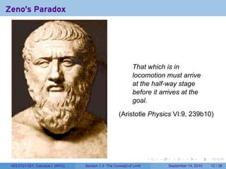 Zeno's Paradox




                                                             That which is in
                                                             locomotion must arrive
                                                             at the half-way stage
                                                             before it arrives at the
                                                             goal.
                                                     (Aristotle Physics VI:9, 239b10)




                                                                     .   .     .      .      .    .

 V63.0121.021, Calculus I (NYU)   Section 1.3 The Concept of Limit           September 14, 2010   12 / 39
 