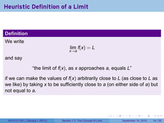 Heuristic Definition of a Limit



Definition
We write
                                        lim f(x) = L
                                       x→a

and say

                   “the limit of f(x), as x approaches a, equals L”

if we can make the values of f(x) arbitrarily close to L (as close to L as
we like) by taking x to be sufficiently close to a (on either side of a) but
not equal to a.




                                                                     .   .     .      .      .    .

 V63.0121.021, Calculus I (NYU)   Section 1.3 The Concept of Limit           September 14, 2010   14 / 39
 