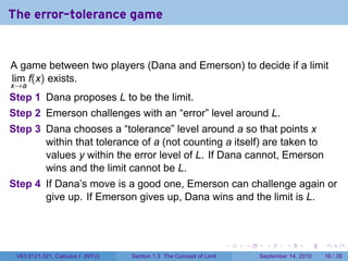 The error-tolerance game


A game between two players (Dana and Emerson) to decide if a limit
lim f(x) exists.
x→a
Step 1 Dana proposes L to be the limit.
Step 2 Emerson challenges with an “error” level around L.
Step 3 Dana chooses a “tolerance” level around a so that points x
       within that tolerance of a (not counting a itself) are taken to
       values y within the error level of L. If Dana cannot, Emerson
       wins and the limit cannot be L.
Step 4 If Dana’s move is a good one, Emerson can challenge again or
       give up. If Emerson gives up, Dana wins and the limit is L.



                                                                     .   .     .      .      .    .

 V63.0121.021, Calculus I (NYU)   Section 1.3 The Concept of Limit           September 14, 2010   16 / 39
 