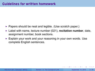 Guidelines for written homework




      Papers should be neat and legible. (Use scratch paper.)
      Label with name, lecture number (021), recitation number, date,
      assignment number, book sections.
      Explain your work and your reasoning in your own words. Use
      complete English sentences.




                                                                     .   .    .      .      .     .

 V63.0121.021, Calculus I (NYU)   Section 1.3 The Concept of Limit           September 14, 2010       3 / 39
 