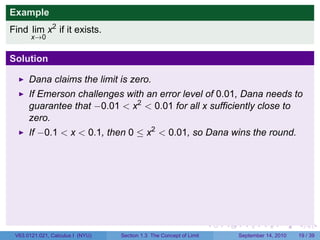 Example
Find lim x2 if it exists.
       x→0


Solution

      Dana claims the limit is zero.
      If Emerson challenges with an error level of 0.01, Dana needs to
      guarantee that −0.01 < x2 < 0.01 for all x sufficiently close to
      zero.
      If −0.1 < x < 0.1, then 0 ≤ x2 < 0.01, so Dana wins the round.




                                                                     .   .     .      .      .    .

 V63.0121.021, Calculus I (NYU)   Section 1.3 The Concept of Limit           September 14, 2010   19 / 39
 