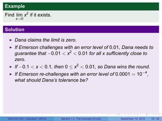 Example
Find lim x2 if it exists.
       x→0


Solution

      Dana claims the limit is zero.
      If Emerson challenges with an error level of 0.01, Dana needs to
      guarantee that −0.01 < x2 < 0.01 for all x sufficiently close to
      zero.
      If −0.1 < x < 0.1, then 0 ≤ x2 < 0.01, so Dana wins the round.
      If Emerson re-challenges with an error level of 0.0001 = 10−4 ,
      what should Dana’s tolerance be?




                                                                     .   .     .      .      .    .

 V63.0121.021, Calculus I (NYU)   Section 1.3 The Concept of Limit           September 14, 2010   19 / 39
 