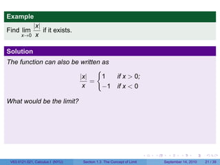 Example
         |x|
Find lim     if it exists.
     x→0 x


Solution
The function can also be written as
                               {
                         |x|     1                    if x > 0;
                             =
                          x      −1                   if x < 0

What would be the limit?




                                                                     .   .     .      .      .    .

 V63.0121.021, Calculus I (NYU)   Section 1.3 The Concept of Limit           September 14, 2010   21 / 39
 