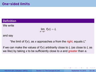 One-sided limits



Definition
We write
                                        lim f(x) = L
                                      x→a+

and say

        “the limit of f(x), as x approaches a from the right, equals L”

if we can make the values of f(x) arbitrarily close to L (as close to L as
we like) by taking x to be sufficiently close to a and greater than a.




                                                                     .   .     .      .      .    .

 V63.0121.021, Calculus I (NYU)   Section 1.3 The Concept of Limit           September 14, 2010   23 / 39
 