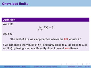 One-sided limits



Definition
We write
                                        lim f(x) = L
                                      x→a−

and say

         “the limit of f(x), as x approaches a from the left, equals L”

if we can make the values of f(x) arbitrarily close to L (as close to L as
we like) by taking x to be sufficiently close to a and less than a.




                                                                     .   .     .      .      .    .

 V63.0121.021, Calculus I (NYU)   Section 1.3 The Concept of Limit           September 14, 2010   23 / 39
 