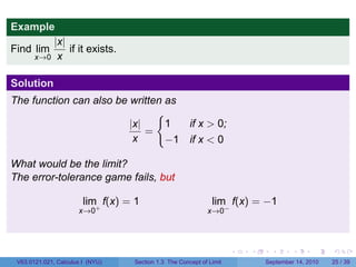 Example
         |x|
Find lim     if it exists.
     x→0 x


Solution
The function can also be written as
                               {
                         |x|     1                    if x > 0;
                             =
                          x      −1                   if x < 0

What would be the limit?
The error-tolerance game fails, but

                        lim f(x) = 1                          lim f(x) = −1
                      x→0+                                  x→0−




                                                                     .   .     .      .      .    .

 V63.0121.021, Calculus I (NYU)   Section 1.3 The Concept of Limit           September 14, 2010   25 / 39
 