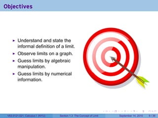 Objectives




         Understand and state the
         informal definition of a limit.
         Observe limits on a graph.
         Guess limits by algebraic
         manipulation.
         Guess limits by numerical
         information.




                                                                     .   .    .      .      .     .

 V63.0121.021, Calculus I (NYU)   Section 1.3 The Concept of Limit           September 14, 2010       9 / 39
 