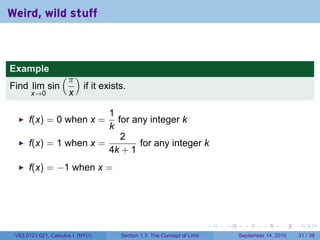 Weird, wild stuff



Example
                   (π )
Find lim sin               if it exists.
       x→0            x

                        1
      f(x) = 0 when x =   for any integer k
                        k
                           2
      f(x) = 1 when x =         for any integer k
                        4k + 1
      f(x) = −1 when x =




                                                                         .   .     .      .      .    .

 V63.0121.021, Calculus I (NYU)       Section 1.3 The Concept of Limit           September 14, 2010   31 / 39
 