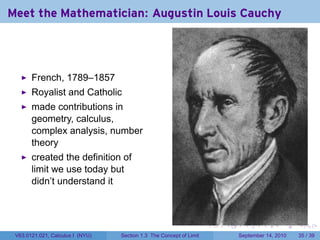 Meet the Mathematician: Augustin Louis Cauchy




       French, 1789–1857
       Royalist and Catholic
       made contributions in
       geometry, calculus,
       complex analysis, number
       theory
       created the definition of
       limit we use today but
       didn’t understand it



                                                                     .   .     .      .      .    .

 V63.0121.021, Calculus I (NYU)   Section 1.3 The Concept of Limit           September 14, 2010   35 / 39
 