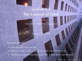 Section	1.3
              The	Concept	of	Limit

               V63.0121.006/016, Calculus	I


                      January	26, 2009


Announcements
   Blackboard	sites	are	up
   Ofﬁce	Hours: MW 1:30–2:30, R 9–10	(CIWW 726)
   WebAssignments	not	due	until	Feb	2	(but	there	are	several)
                                         .    .   .    .   .    .
 