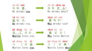 tā hē chá
他 喝 茶。
He drinks tea.
mǎ ding ài nǐ
马 丁 爱 你 。
Martin loves you.
tā hē chá
他 喝 茶。
He drinks tea.
tā hē shén me
他 喝 什 么？
He drinks what?
shuí hē chá
谁 喝 茶？
Who drinks tea?
shuí ài nǐ
谁 爱 你 ？
Who loves Martin
mǎ ding ài shuí
马 丁 爱 谁 ？
Martin loves who?
mǎ ding ài nǐ
马 丁 爱 你 。
Martin loves you.
 