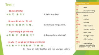 tā men shì shuí
A:他 们 是 谁 ？ A: Who are they?
tā men shì wǒ de fù mǔ
B:他 们 是 我 的 父 母 。 B: They are my parents.
nǐ yǒu xiōng dì jiě mèi ma
A:你 有 兄 弟 姐 妹 吗 ？ A: Do you have siblings?
wǒ yǒu yī gè gē ge hé liǎng gè mèi mei
B:我 有 一 个 哥 哥 和 两 个 妹 妹 。
B: I have an elder brother and two younger sisters.
shuí
谁 who
de
的 (aux.) indicating
a possessive relationship
fù
父 father
mǔ
母 mother
yǒu
有 to have
xiōng
兄 elder brother
dì
弟 younger brother
jiě
姐 elder sister
mèi
妹 younger sister
gē
哥 elder brother
liǎng
两 used before
measure words to take
place of “二”(èr，two)
New characters
Text：
 
