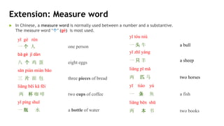 yī gè rén
一 个 人 one person
bā gè jī dàn
八 个 鸡 蛋 eight eggs
sān piàn miàn bāo
三 片 面 包 three pieces of bread
liǎng bēi kā fēi
两 杯 咖 啡 two cups of coffee
yī píng shuǐ
一 瓶 水 a bottle of water
yī tóu niú
一 头 牛 a bull
yī zhī yáng
一 只 羊 a sheep
liǎng pǐ mǎ
两 匹 马 two horses
yī tiáo yú
一 条 鱼 a fish
liǎng běn shū
两 本 书 two books
 In Chinese, a measure word is normally used between a number and a substantive.
The measure word “个” (gè) is most used.
Extension: Measure word
 