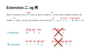 Extension:二 og 两
liǎng èr
Before a measure word, 两 (two) is used in stead of 二 (two). But it happens only for the
èr èr èr shí èr yī bǎi líng èr
number 二 itself，not for the numbers which end with 二， e.g 二 十 二，一 百 零 二，etc.
liǎng gè rén èr gè rén
2 persons 两 个 人 二 个 人
èr shí èr gè rén èr shí liǎng gè rén
22 persons 二 十 二 个 人 二 十 两 个 人
 