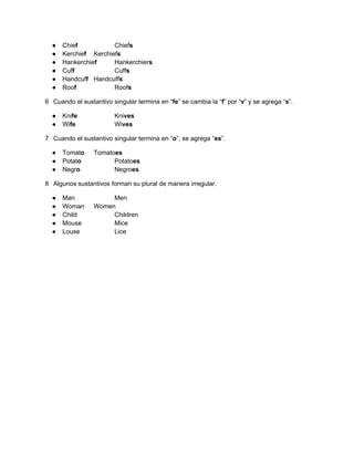 ●   Chief           Chiefs
  ●   Kerchief Kerchiefs
  ●   Hankerchief     Hankerchiers
  ●   Cuff            Cuffs
  ●   Handcuff Handcuffs
  ●   Roof            Roofs

6 Cuando el sustantivo singular termina en “fe” se cambia la “f” por “v” y se agrega “s”.

  ●   Knife             Knives
  ●   Wife              Wives

7 Cuando el sustantivo singular termina en “o”, se agrega “es”.

  ●   Tomato     Tomatoes
  ●   Potato           Potatoes
  ●   Negro            Negroes

8 Algunos sustantivos forman su plural de manera irregular.

  ●   Man             Men
  ●   Woman      Women
  ●   Child           Children
  ●   Mouse           Mice
  ●   Louse           Lice
 