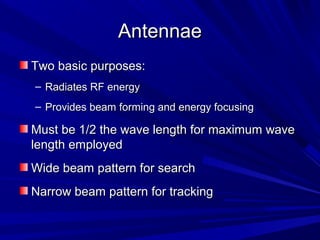 AntennaeAntennae
Two basic purposes:Two basic purposes:
– Radiates RF energyRadiates RF energy
– Provides beam forming and energy focusingProvides beam forming and energy focusing
Must be 1/2 the wave length for maximum waveMust be 1/2 the wave length for maximum wave
length employedlength employed
Wide beam pattern for searchWide beam pattern for search
Narrow beam pattern for trackingNarrow beam pattern for tracking
 