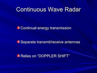 Continuous Wave RadarContinuous Wave Radar
Continual energy transmissionContinual energy transmission
Separate transmit/receive antennasSeparate transmit/receive antennas
Relies on “DOPPLER SHIFT”Relies on “DOPPLER SHIFT”
 