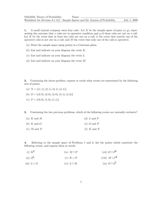 V63.0233, Theory of Probability         Name:
Worksheet for Sections 2.1–2.3 : Sample Spaces and the Axioms of Probability          July 1, 2009


1.    A small taxicab company owns four cabs. Let X be the sample space of pairs (x, y), repre-
senting the outcome that x cabs are in operative condition and y of those cabs are out on a call.
Let K be the event that at least two cabs are out on a call, L the event that exactly one of the
operative cabs is not out on a call, and M the event that only one of the cabs is operative.

 (a) Draw the sample space using points in a Cartesian plane.
 (b) List and indicate on your diagram the event K.

 (c) List and indicate on your diagram the event L.
 (d) List and indicate on your diagram the event M .




2. Continuing the above problem, express in words what events are represented by the following
sets of points:

 (a) N = {(1, 1), (2, 1), (3, 1), (4, 1)}
 (b) O = {(2, 0), (3, 0), (4, 0), (4, 1), (4, 2)}

 (c) P = {(0, 0), (1, 0), (1, 1)}



3.     Continuing the two previous problems, which of the following events are mutually exclusive?

 (a) K and M                                            (d) L and P
 (b) K and O                                            (e) O and P

 (c) M and N                                            (f) K and N




4.     Referring to the sample space of Problems 1 and 2, list the points which constitute the
following events, and express them in words:

     (i) K                             (iv) M ∩ P                     (vii) O ∩ P

 (ii) O                                 (v) K ∪ N                     (viii) M ∪ P

(iii) L ∪ N                            (vi) L ∩ M                      (ix) O ∩ L




                                                    1
 