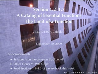 Section	1.2–1.3
     A Catalog	of	Essential	Functions
         The	Limit	of	a	Function

                 V63.0121.027, Calculus	I



                    September	10, 2009


Announcements
   Syllabus	is	on	the	common	Blackboard
   Ofﬁce	Hours	MTWR 3–4pm
   Read	Sections	1.1–1.3	of	the	textbook	this	week.
                                          .   .   .   .   .   .
 