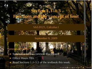Section	1.1–1.3
   Functions	and	the	concept	of	limit

                    V63.0121, Calculus	I



                     September	9, 2009


Announcements
   Syllabus	is	on	the	common	Blackboard
   Ofﬁce	Hours	TBA
   Read	Sections	1.1–1.3	of	the	textbook	this	week.
                                           .   .   .   .   .   .
 