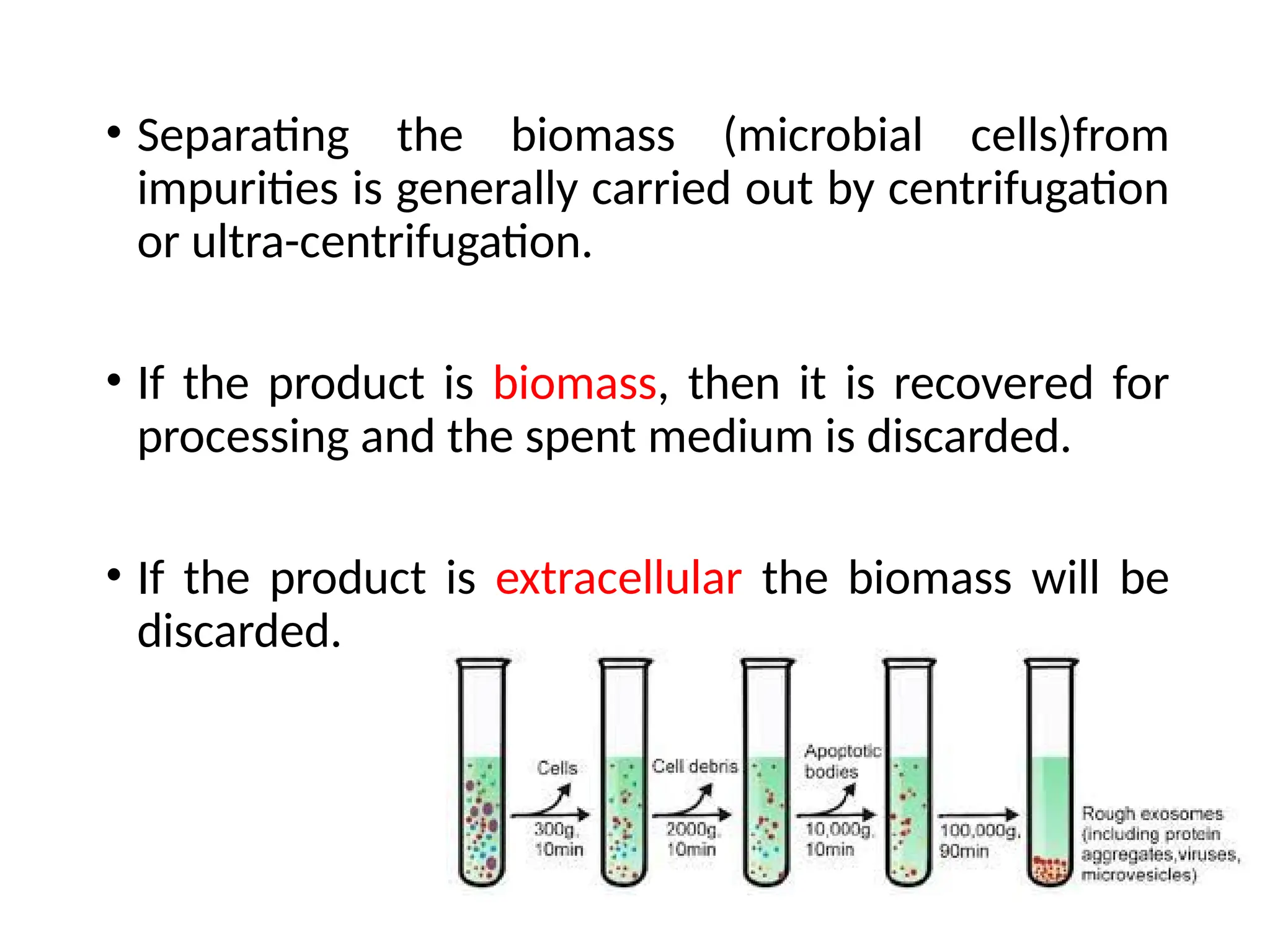 • Separating the biomass (microbial cells)from
impurities is generally carried out by centrifugation
or ultra-centrifugation.
• If the product is biomass, then it is recovered for
processing and the spent medium is discarded.
• If the product is extracellular the biomass will be
discarded.
 
