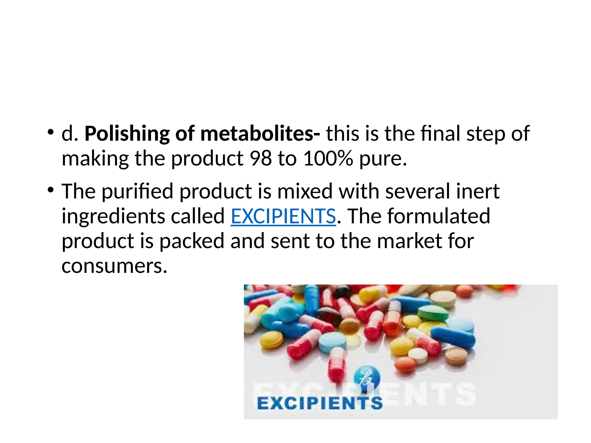 • d. Polishing of metabolites- this is the final step of
making the product 98 to 100% pure.
• The purified product is mixed with several inert
ingredients called EXCIPIENTS. The formulated
product is packed and sent to the market for
consumers.
 